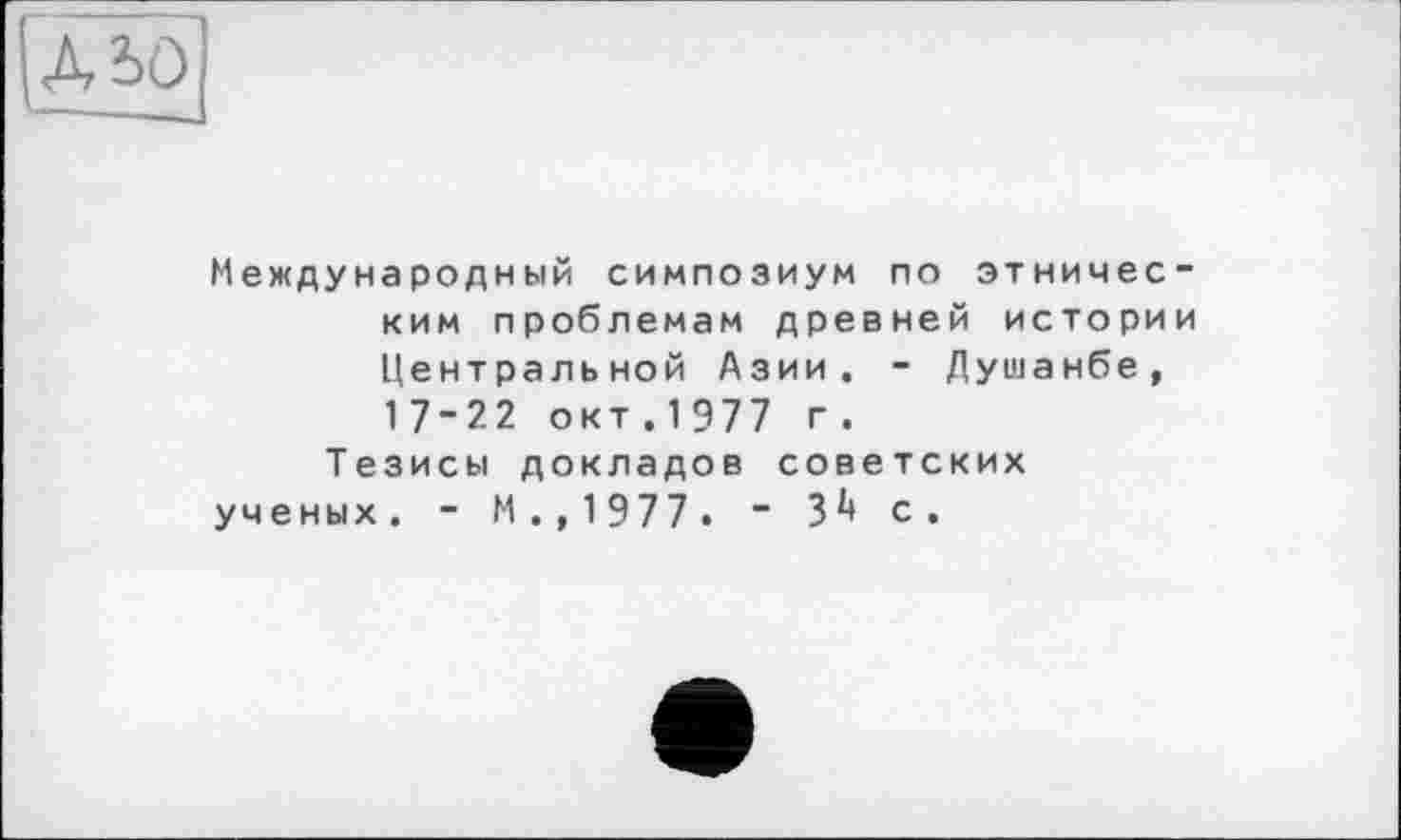 ﻿АЬО
Международный симпозиум по этническим проблемам древней истории Центральной Азии. - Душанбе, 17-22 окт. 1977 г.
Тезисы докладов советских ученых. - М.,1977. “ 3^ с.